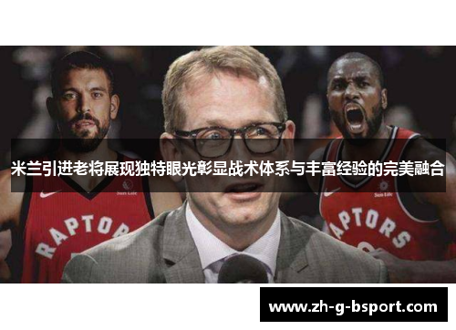 米兰引进老将展现独特眼光彰显战术体系与丰富经验的完美融合