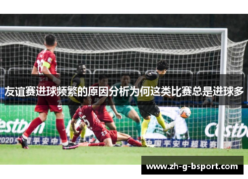 友谊赛进球频繁的原因分析为何这类比赛总是进球多