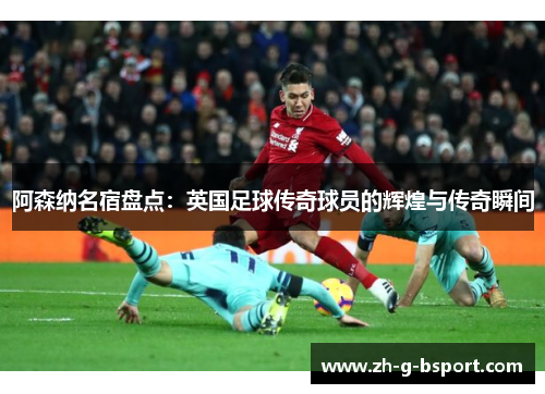 阿森纳名宿盘点：英国足球传奇球员的辉煌与传奇瞬间
