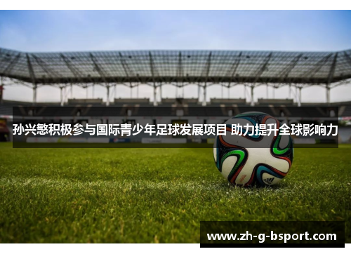 孙兴慜积极参与国际青少年足球发展项目 助力提升全球影响力