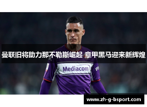 曼联旧将助力那不勒斯崛起 意甲黑马迎来新辉煌