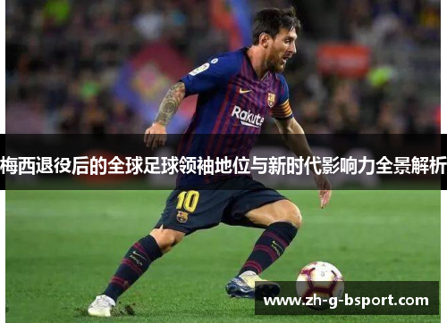 梅西退役后的全球足球领袖地位与新时代影响力全景解析
