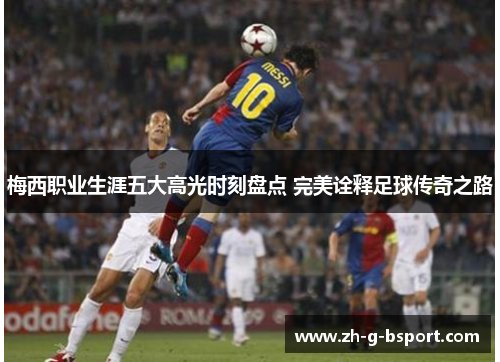 梅西职业生涯五大高光时刻盘点 完美诠释足球传奇之路