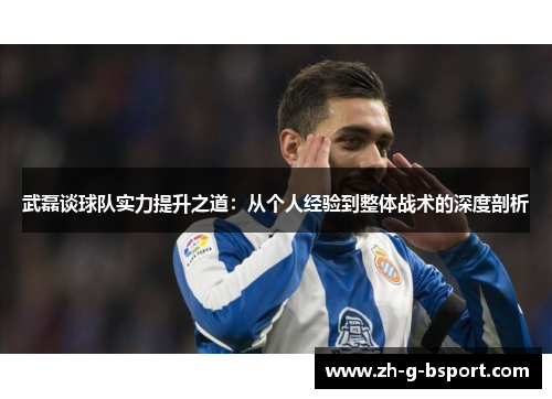武磊谈球队实力提升之道：从个人经验到整体战术的深度剖析