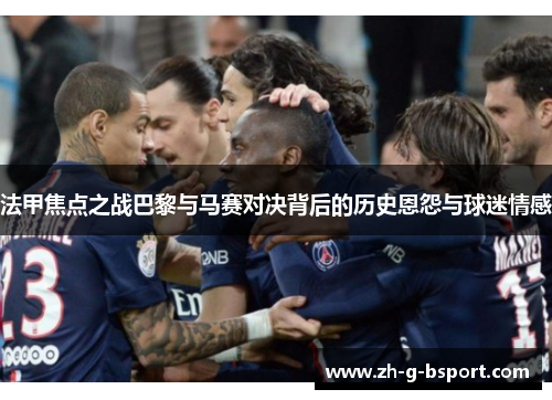 法甲焦点之战巴黎与马赛对决背后的历史恩怨与球迷情感