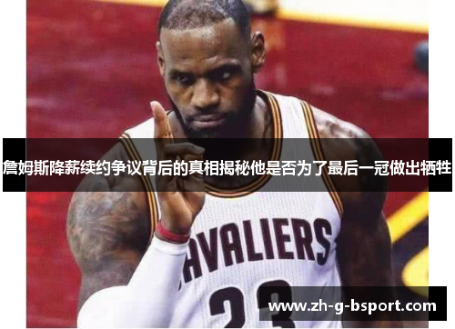 詹姆斯降薪续约争议背后的真相揭秘他是否为了最后一冠做出牺牲