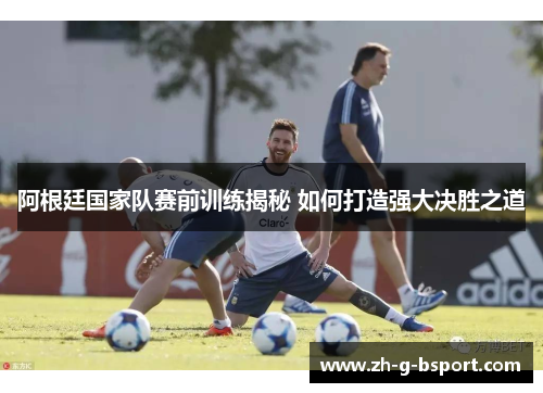 阿根廷国家队赛前训练揭秘 如何打造强大决胜之道