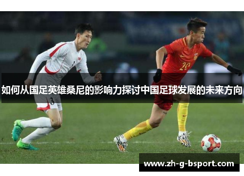 如何从国足英雄桑尼的影响力探讨中国足球发展的未来方向