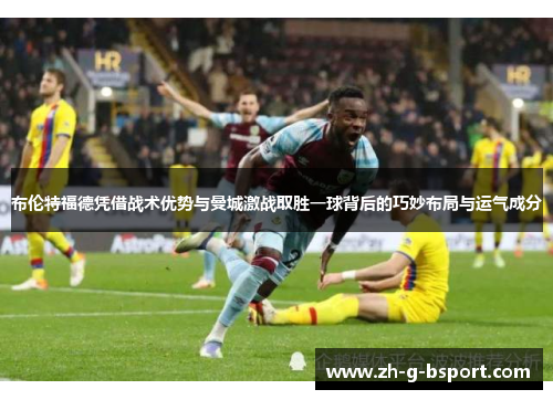 布伦特福德凭借战术优势与曼城激战取胜一球背后的巧妙布局与运气成分