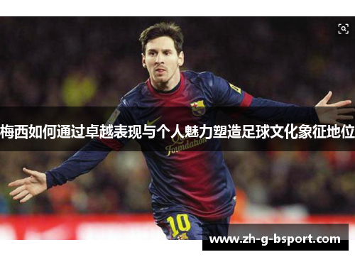 梅西如何通过卓越表现与个人魅力塑造足球文化象征地位