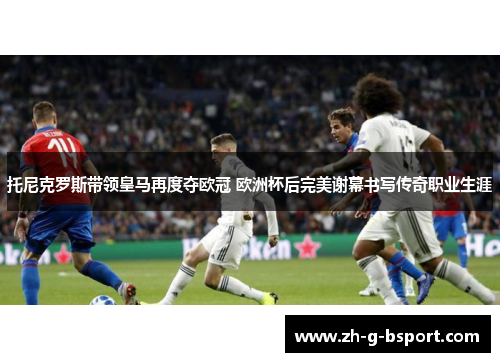 托尼克罗斯带领皇马再度夺欧冠 欧洲杯后完美谢幕书写传奇职业生涯 托尼克罗斯带领皇马再度夺欧冠 欧洲杯后完美谢幕书写传奇职业生涯