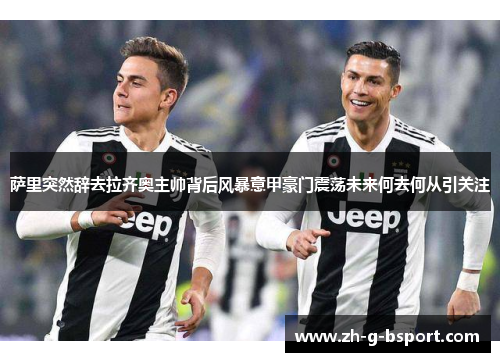 萨里突然辞去拉齐奥主帅背后风暴意甲豪门震荡未来何去何从引关注